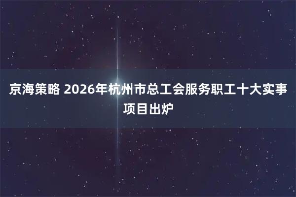 京海策略 2026年杭州市总工会服务职工十大实事项目出炉