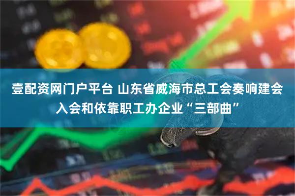 壹配资网门户平台 山东省威海市总工会奏响建会入会和依靠职工办企业“三部曲”