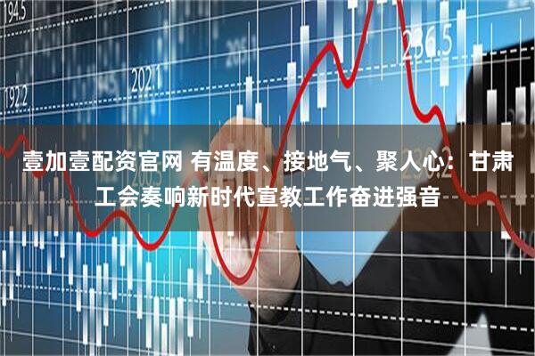 壹加壹配资官网 有温度、接地气、聚人心：甘肃工会奏响新时代宣教工作奋进强音