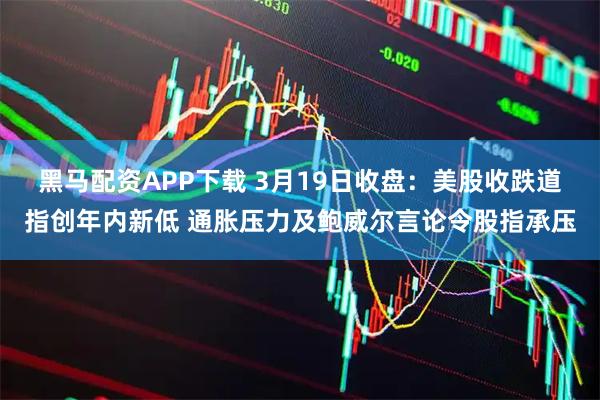 黑马配资APP下载 3月19日收盘：美股收跌道指创年内新低 通胀压力及鲍威尔言论令股指承压