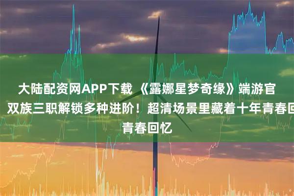 大陆配资网APP下载 《露娜星梦奇缘》端游官网:双族三职解锁多种进阶!超清场景里藏着十年青春回忆