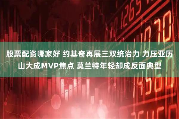 股票配资哪家好 约基奇再展三双统治力 力压亚历山大成MVP焦点 莫兰特年轻却成反面典型