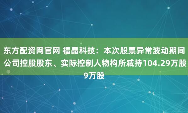 东方配资网官网 福晶科技：本次股票异常波动期间 公司控股股东、实际控制人物构所减持104.29万股