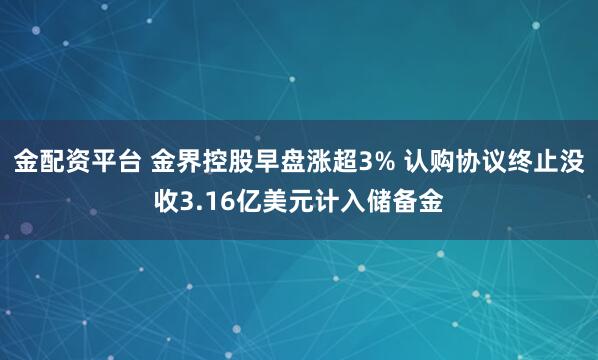 金配资平台 金界控股早盘涨超3% 认购协议终止没收3.16亿美元计入储备金