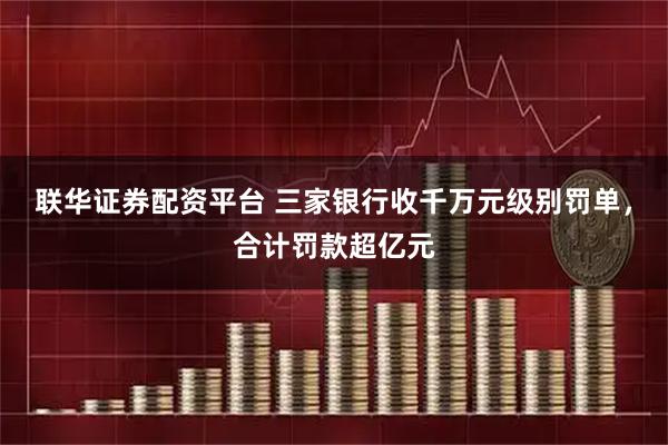 联华证券配资平台 三家银行收千万元级别罚单，合计罚款超亿元