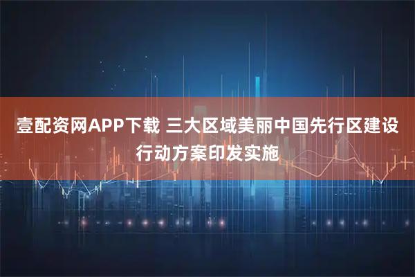 壹配资网APP下载 三大区域美丽中国先行区建设行动方案印发实施