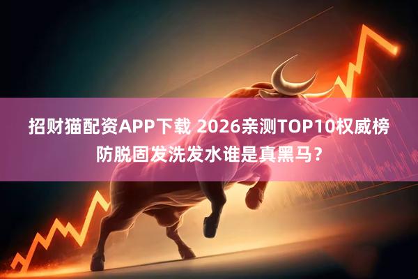 招财猫配资APP下载 2026亲测TOP10权威榜防脱固发洗发水谁是真黑马？
