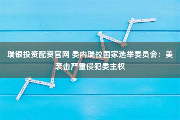 瑞银投资配资官网 委内瑞拉国家选举委员会：美袭击严重侵犯委主权