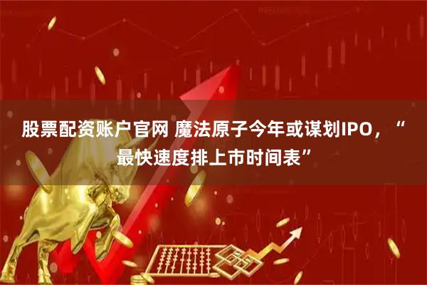 股票配资账户官网 魔法原子今年或谋划IPO，“最快速度排上市时间表”