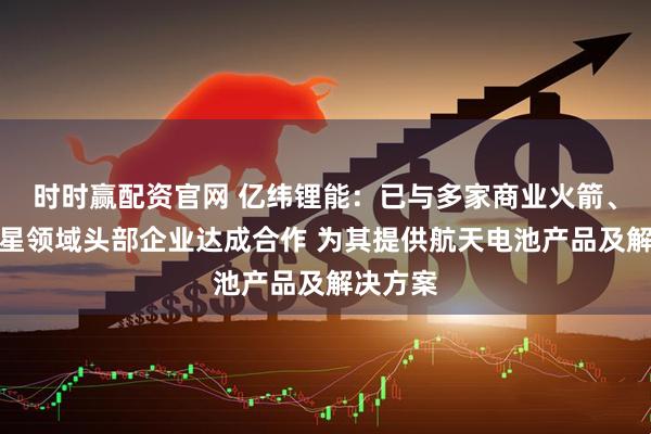 时时赢配资官网 亿纬锂能：已与多家商业火箭、商业卫星领域头部企业达成合作 为其提供航天电池产品及解决方案