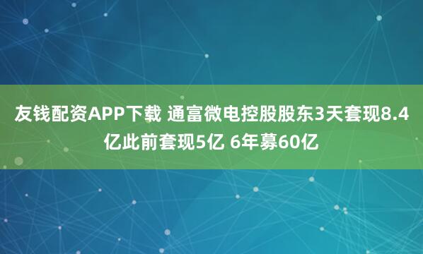友钱配资APP下载 通富微电控股股东3天套现8.4亿此前套现5亿 6年募60亿