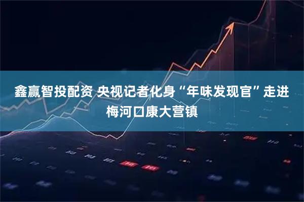 鑫赢智投配资 央视记者化身“年味发现官”走进梅河口康大营镇
