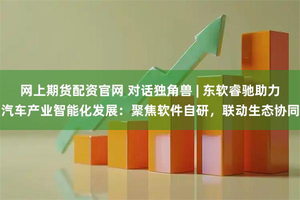 网上期货配资官网 对话独角兽 | 东软睿驰助力汽车产业智能化发展：聚焦软件自研，联动生态协同
