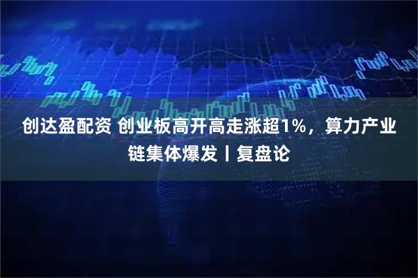 创达盈配资 创业板高开高走涨超1%，算力产业链集体爆发丨复盘论
