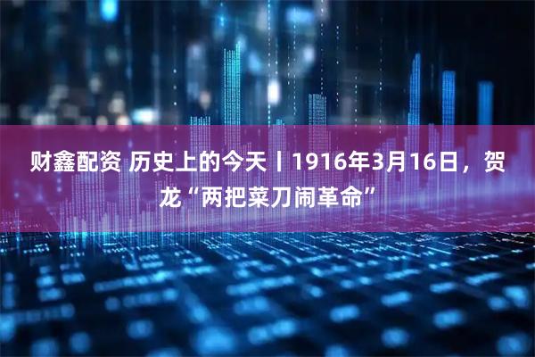 财鑫配资 历史上的今天丨1916年3月16日，贺龙“两把菜刀闹革命”