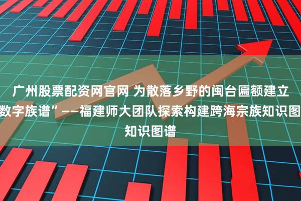 广州股票配资网官网 为散落乡野的闽台匾额建立“数字族谱”——福建师大团队探索构建跨海宗族知识图谱