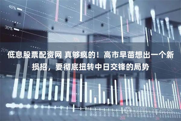 低息股票配资网 真够疯的！高市早苗想出一个新损招，要彻底扭转中日交锋的局势