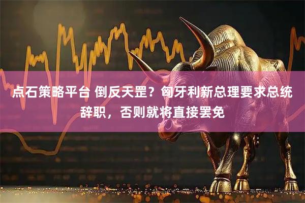 点石策略平台 倒反天罡?匈牙利新总理要求总统辞职,否则就将直接罢免