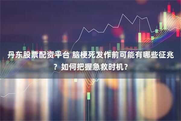 丹东股票配资平台 脑梗死发作前可能有哪些征兆?如何把握急救时机?