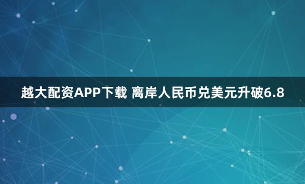 越大配资APP下载 离岸人民币兑美元升破6.8