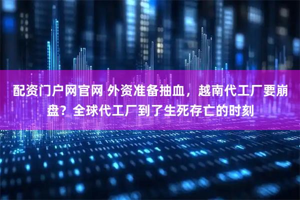 配资门户网官网 外资准备抽血，越南代工厂要崩盘？全球代工厂到了生死存亡的时刻