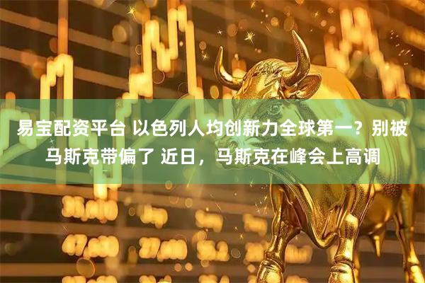 易宝配资平台 以色列人均创新力全球第一？别被马斯克带偏了 近日，马斯克在峰会上高调