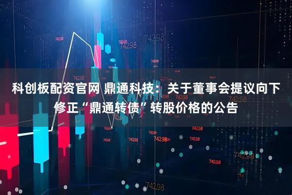 科创板配资官网 鼎通科技：关于董事会提议向下修正“鼎通转债”转股价格的公告