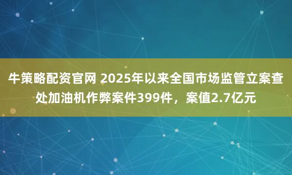 牛策略配资官网 2025年以来全国市场监管立案查处加油机作弊案件399件，案值2.7亿元